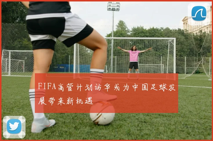 FIFA高管计划访华或为中国足球发展带来新机遇