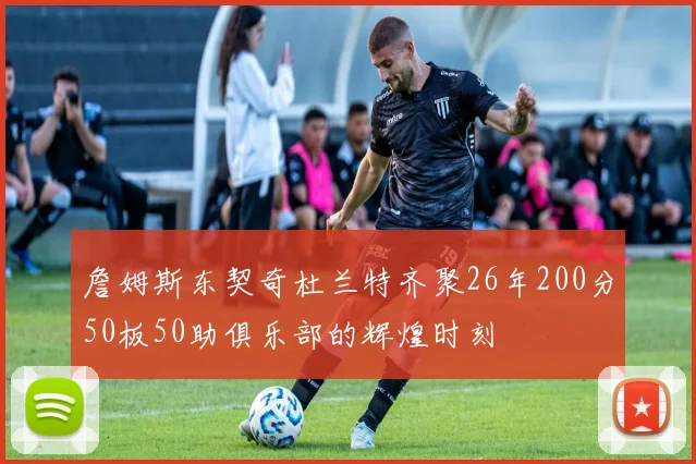詹姆斯东契奇杜兰特齐聚26年200分50板50助俱乐部的辉煌时刻