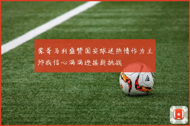 蒙哥马利盛赞国安球迷热情作为主帅我信心满满迎接新挑战