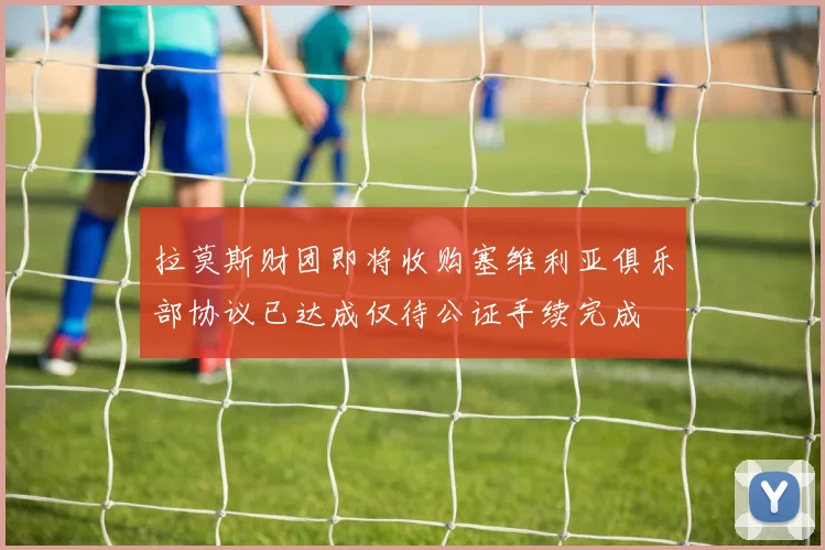 拉莫斯财团即将收购塞维利亚俱乐部协议已达成仅待公证手续完成