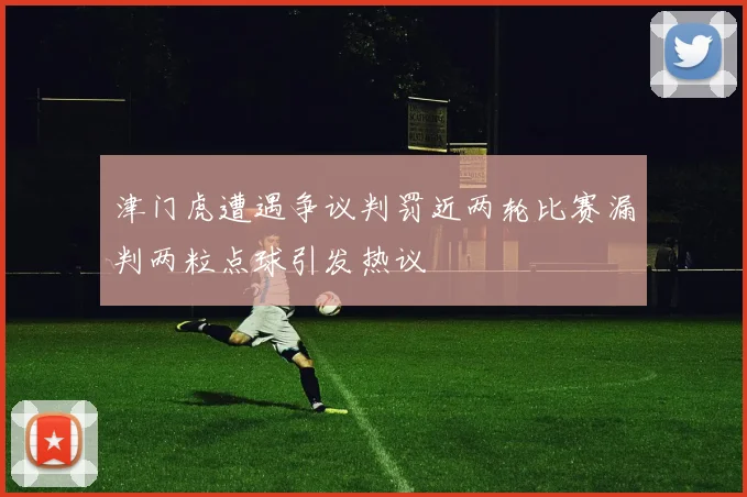 津门虎遭遇争议判罚近两轮比赛漏判两粒点球引发热议