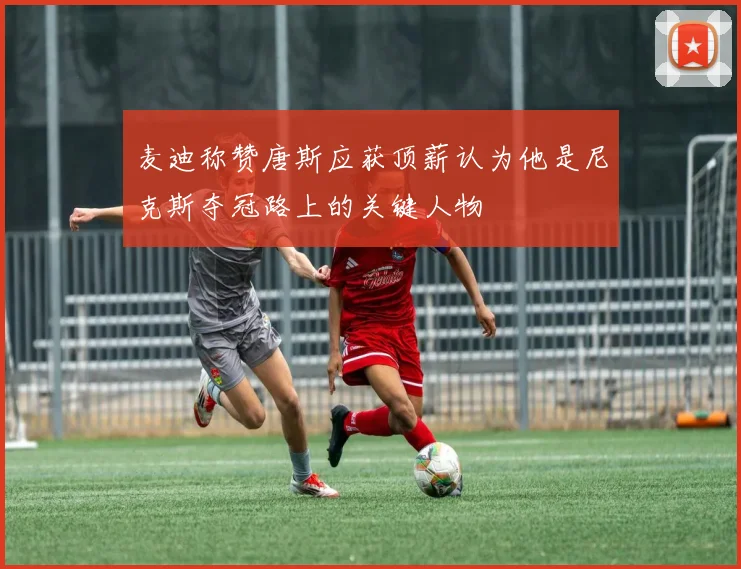 麦迪称赞唐斯应获顶薪认为他是尼克斯夺冠路上的关键人物