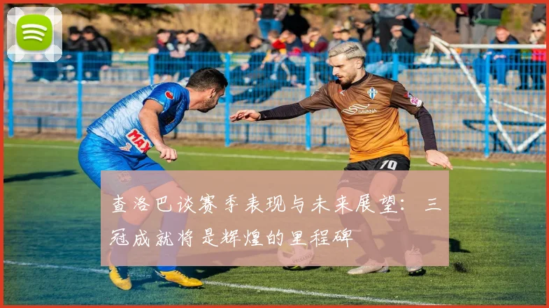 查洛巴谈赛季表现与未来展望：三冠成就将是辉煌的里程碑