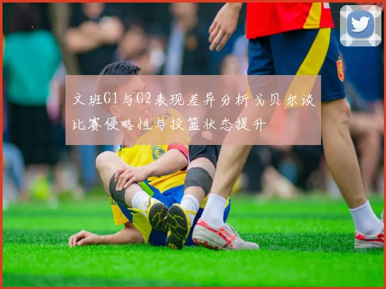 文班G1与G2表现差异分析戈贝尔谈比赛侵略性与投篮状态提升