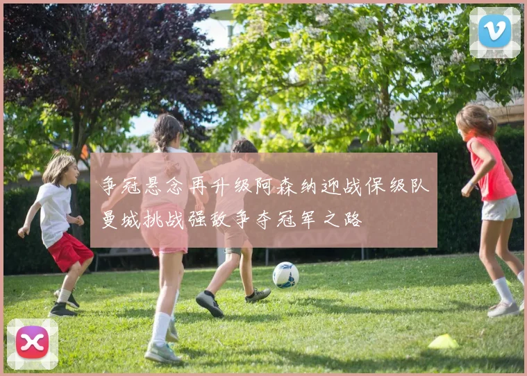 争冠悬念再升级阿森纳迎战保级队曼城挑战强敌争夺冠军之路
