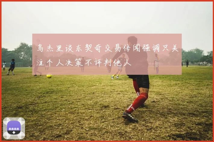 乌杰里谈东契奇交易传闻强调只关注个人决策不评判他人