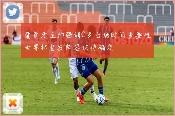 葡萄牙主帅强调C罗出场时间重要性世界杯首发阵容仍待确定