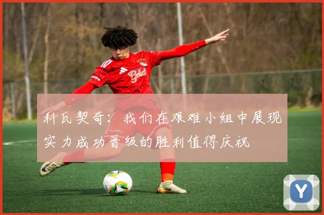 科瓦契奇：我们在艰难小组中展现实力成功晋级的胜利值得庆祝