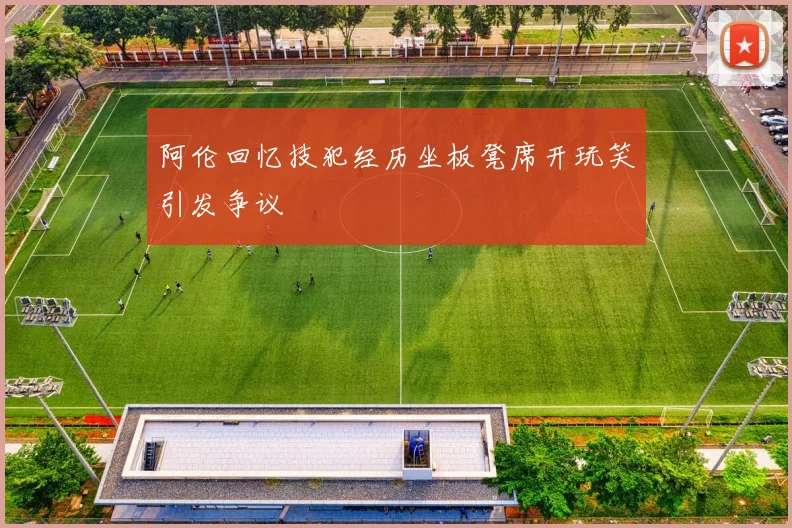 阿伦回忆技犯经历坐板凳席开玩笑引发争议