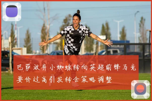 巴萨放弃小蜘蛛转向英超前锋马竞要价过高引发转会策略调整
