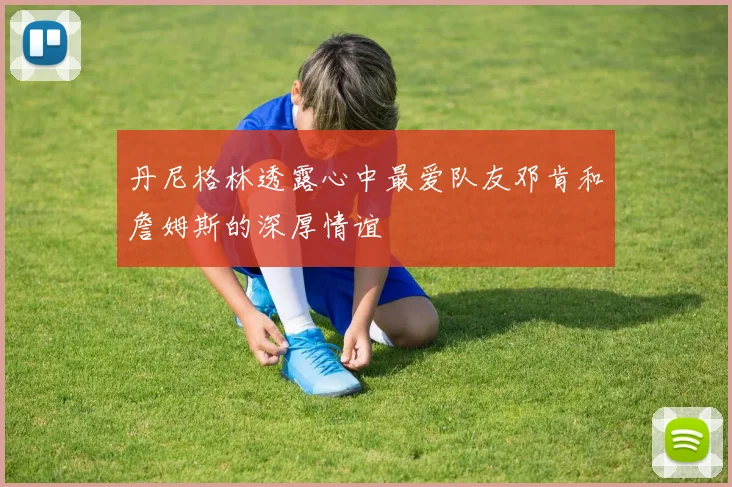 丹尼格林透露心中最爱队友邓肯和詹姆斯的深厚情谊