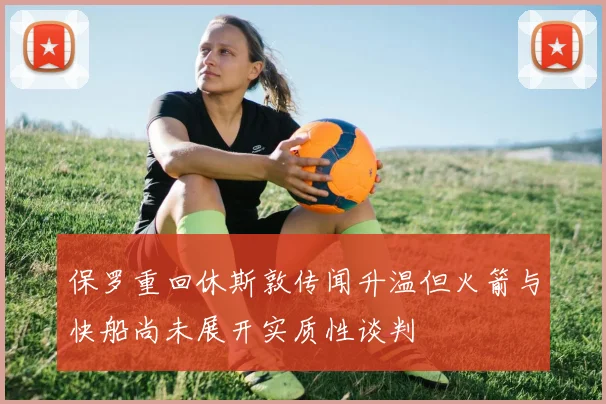 保罗重回休斯敦传闻升温但火箭与快船尚未展开实质性谈判