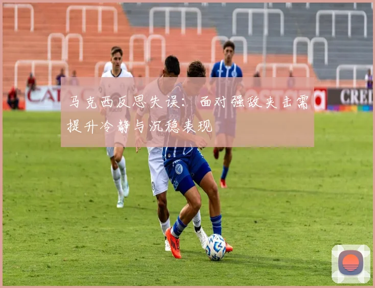 马克西反思失误：面对强敌夹击需提升冷静与沉稳表现