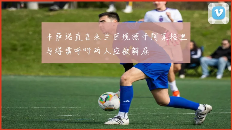 卡萨诺直言米兰困境源于阿莱格里与塔雷呼吁两人应被解雇