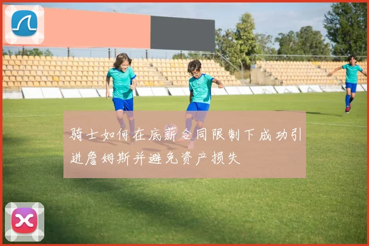 骑士如何在底薪合同限制下成功引进詹姆斯并避免资产损失