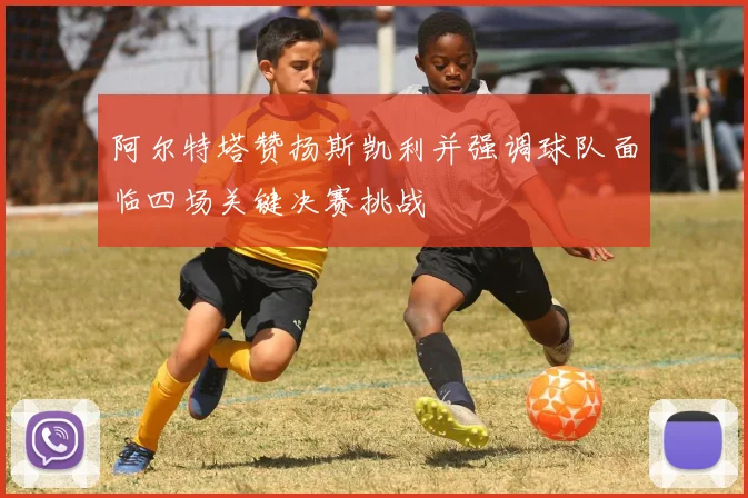 阿尔特塔赞扬斯凯利并强调球队面临四场关键决赛挑战