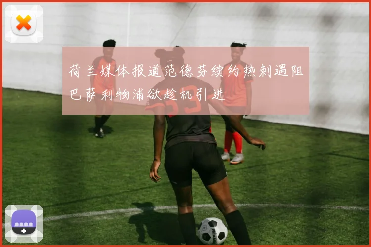 荷兰媒体报道范德芬续约热刺遇阻巴萨利物浦欲趁机引进