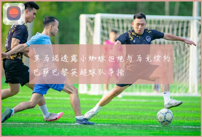 罗马诺透露小蜘蛛拒绝与马竞续约巴萨巴黎英超球队争抢