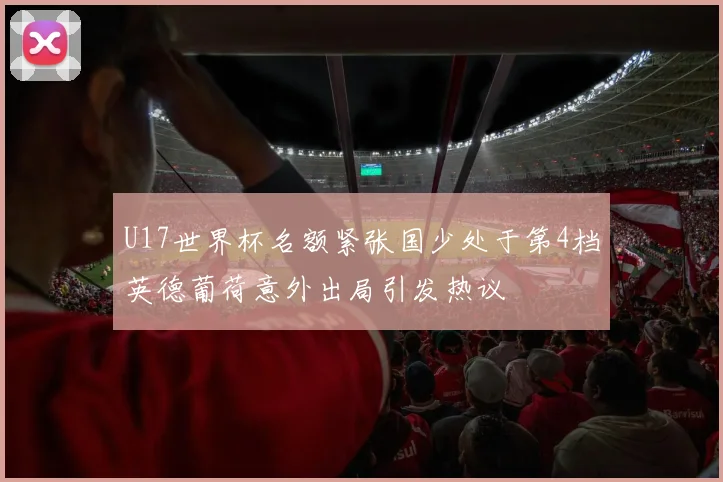 U17世界杯名额紧张国少处于第4档英德葡荷意外出局引发热议