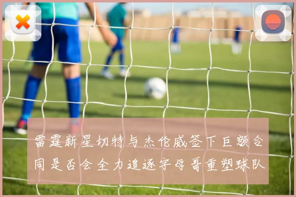雷霆新星切特与杰伦威签下巨额合同是否会全力追逐字母哥重塑球队实力
