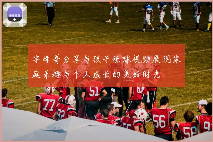 字母哥分享与孩子练球视频展现家庭乐趣与个人成长的美好时光