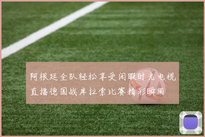 阿根廷全队轻松享受闲暇时光电视直播德国战库拉索比赛精彩瞬间
